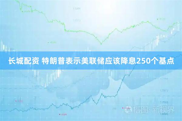 长城配资 特朗普表示美联储应该降息250个基点