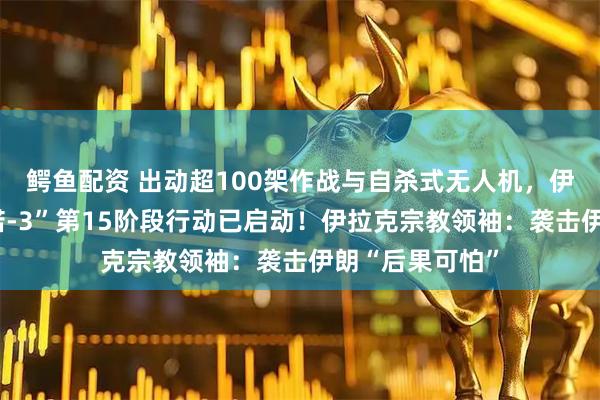 鳄鱼配资 出动超100架作战与自杀式无人机，伊朗：“真实承诺-3”第15阶段行动已启动！伊拉克宗教领袖：袭击伊朗“后果可怕”