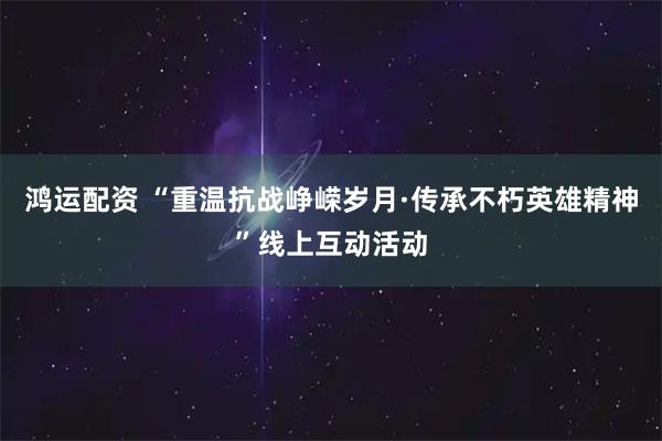 鸿运配资 “重温抗战峥嵘岁月·传承不朽英雄精神”线上互动活动