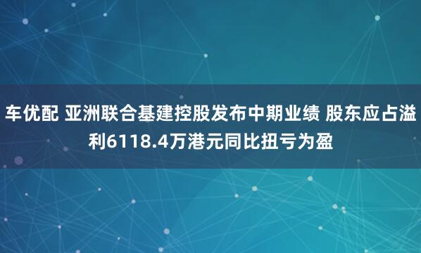 车优配 亚洲联合基建控股发布中期业绩 股东应占溢利6118.4万港元同比扭亏为盈