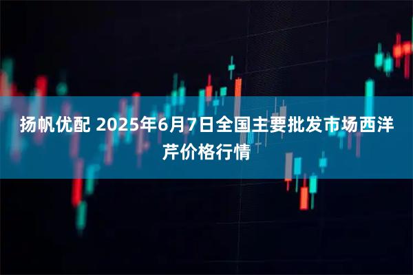 扬帆优配 2025年6月7日全国主要批发市场西洋芹价格行情