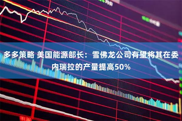 多多策略 美国能源部长：雪佛龙公司有望将其在委内瑞拉的产量提高50%