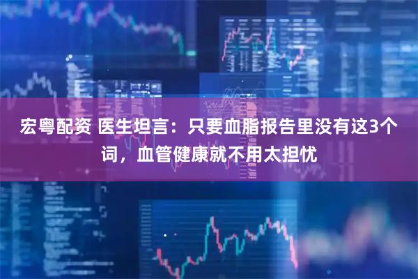 宏粤配资 医生坦言：只要血脂报告里没有这3个词，血管健康就不用太担忧