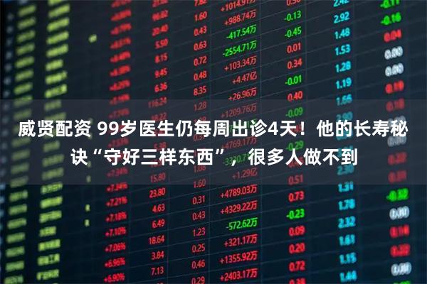 威贤配资 99岁医生仍每周出诊4天！他的长寿秘诀“守好三样东西”，很多人做不到