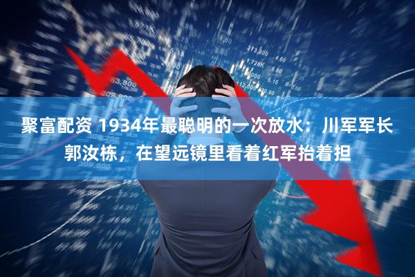 聚富配资 1934年最聪明的一次放水：川军军长郭汝栋，在望远镜里看着红军抬着担