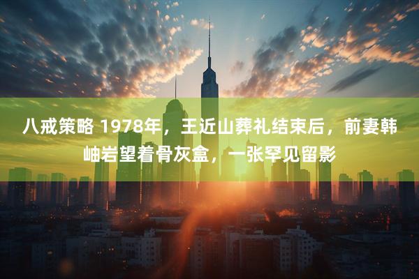 八戒策略 1978年，王近山葬礼结束后，前妻韩岫岩望着骨灰盒，一张罕见留影